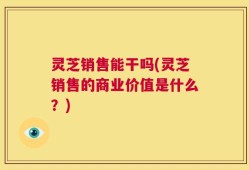 灵芝销售能干吗(灵芝销售的商业价值是什么？)