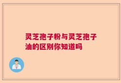 灵芝孢子粉与灵芝孢子油的区别你知道吗