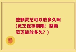 整颗灵芝可以放多久啊(灵芝保存期限：整颗灵芝能放多久？)
