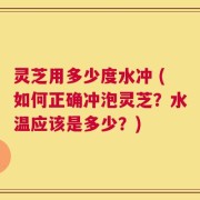 灵芝用多少度水冲 (如何正确冲泡灵芝？水温应该是多少？)