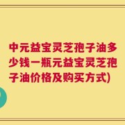 中元益宝灵芝孢子油多少钱一瓶元益宝灵芝孢子油价格及购买方式)