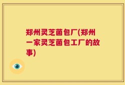 郑州灵芝菌包厂(郑州一家灵芝菌包工厂的故事)