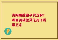贵阳破壁孢子灵芝粉？哪里买破壁灵芝孢子粉最正宗