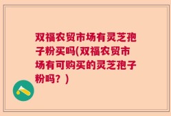 双福农贸市场有灵芝孢子粉买吗(双福农贸市场有可购买的灵芝孢子粉吗？)