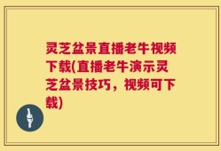 灵芝盆景直播老牛视频下载(直播老牛演示灵芝盆景技巧，视频可下载)