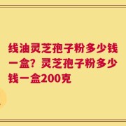 线油灵芝孢子粉多少钱一盒？灵芝孢子粉多少钱一盒200克