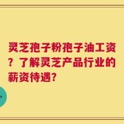 灵芝孢子粉孢子油工资？了解灵芝产品行业的薪资待遇？