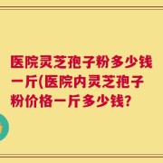 医院灵芝孢子粉多少钱一斤(医院内灵芝孢子粉价格一斤多少钱？