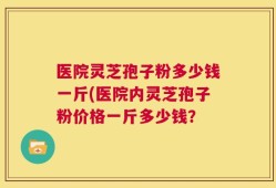医院灵芝孢子粉多少钱一斤(医院内灵芝孢子粉价格一斤多少钱？