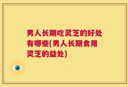 男人长期吃灵芝的好处有哪些(男人长期食用灵芝的益处)