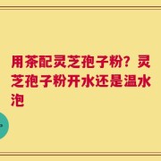 用茶配灵芝孢子粉？灵芝孢子粉开水还是温水泡
