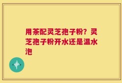 用茶配灵芝孢子粉？灵芝孢子粉开水还是温水泡