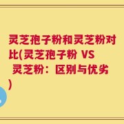 灵芝孢子粉和灵芝粉对比(灵芝孢子粉 VS 灵芝粉：区别与优劣)