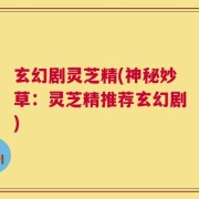 玄幻剧灵芝精(神秘妙草：灵芝精推荐玄幻剧)