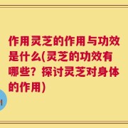 作用灵芝的作用与功效是什么(灵芝的功效有哪些？探讨灵芝对身体的作用)