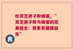 吃灵芝孢子粉蜂蜜_“灵芝孢子粉与蜂蜜的完美结合：探索其健康益处”