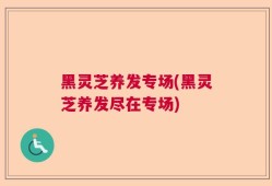 黑灵芝养发专场(黑灵芝养发尽在专场)