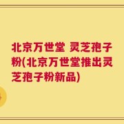 北京万世堂 灵芝孢子粉(北京万世堂推出灵芝孢子粉新品)