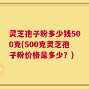 灵芝孢子粉多少钱500克(500克灵芝孢子粉价格是多少？)