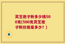 灵芝孢子粉多少钱500克(500克灵芝孢子粉价格是多少？)