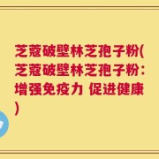 芝蔻破壁林芝孢子粉(芝蔻破壁林芝孢子粉：增强免疫力 促进健康)