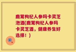 鹿茸枸杞人参玛卡灵芝泡酒(鹿茸枸杞人参玛卡灵芝酒，健康养生好选择！)