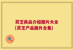 灵芝商品介绍图片大全(灵芝产品图片合集)