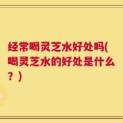 经常喝灵芝水好处吗(喝灵芝水的好处是什么？)