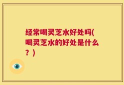 经常喝灵芝水好处吗(喝灵芝水的好处是什么？)