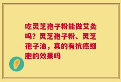 吃灵芝孢子粉能做艾灸吗？灵芝孢子粉、灵芝孢子油，真的有抗癌细胞的效果吗