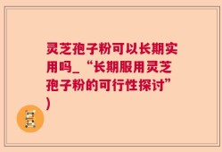 灵芝孢子粉可以长期实用吗_“长期服用灵芝孢子粉的可行性探讨”)