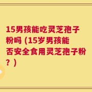 15男孩能吃灵芝孢子粉吗 (15岁男孩能否安全食用灵芝孢子粉？)