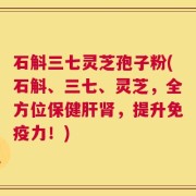 石斛三七灵芝孢子粉(石斛、三七、灵芝，全方位保健肝肾，提升免疫力！)