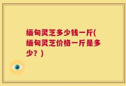 缅甸灵芝多少钱一斤(缅甸灵芝价格一斤是多少？)