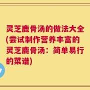 灵芝鹿骨汤的做法大全(尝试制作营养丰富的灵芝鹿骨汤：简单易行的菜谱)