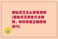 原始灵芝怎么使用视频(原始灵芝使用方法视频，助你掌握正确使用技巧)