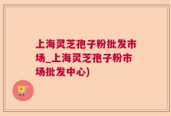 上海灵芝孢子粉批发市场_上海灵芝孢子粉市场批发中心)
