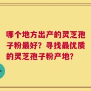 哪个地方出产的灵芝孢子粉最好？寻找最优质的灵芝孢子粉产地？