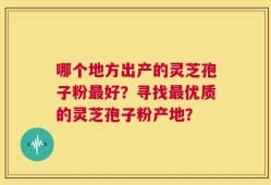 哪个地方出产的灵芝孢子粉最好？寻找最优质的灵芝孢子粉产地？