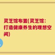 灵芝馆布置(灵芝馆：打造健康养生的理想空间)