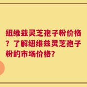 纽维兹灵芝孢子粉价格？了解纽维兹灵芝孢子粉的市场价格？