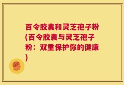 百令胶囊和灵芝孢子粉(百令胶囊与灵芝孢子粉：双重保护你的健康)