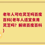 老年人可吃灵芝吗百度百科(老年人适宜食用灵芝吗？解读百度百科)