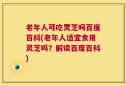 老年人可吃灵芝吗百度百科(老年人适宜食用灵芝吗？解读百度百科)