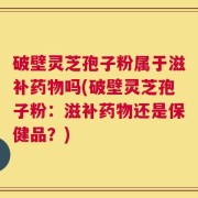 破壁灵芝孢子粉属于滋补药物吗(破壁灵芝孢子粉：滋补药物还是保健品？)