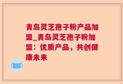 青岛灵芝孢子粉产品加盟_青岛灵芝孢子粉加盟：优质产品，共创健康未来