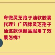 粤微灵芝孢子油软胶囊代理？广药牌灵芝孢子油这款保健品服用了效果怎样？