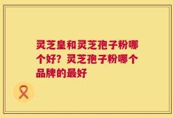 灵芝皇和灵芝孢子粉哪个好？灵芝孢子粉哪个品牌的最好
