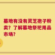 墓地有没有灵芝孢子粉卖？了解墓地祭祀用品市场？