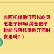 吃阿托伐他汀可以吃灵芝孢子粉吗(灵芝孢子粉能与阿托伐他汀同时食用吗？)